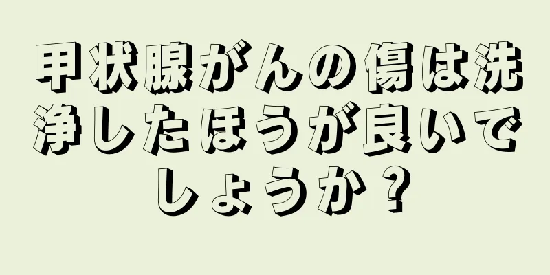 甲状腺がんの傷は洗浄したほうが良いでしょうか？
