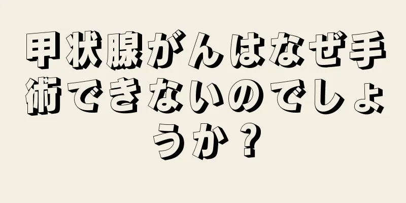 甲状腺がんはなぜ手術できないのでしょうか？