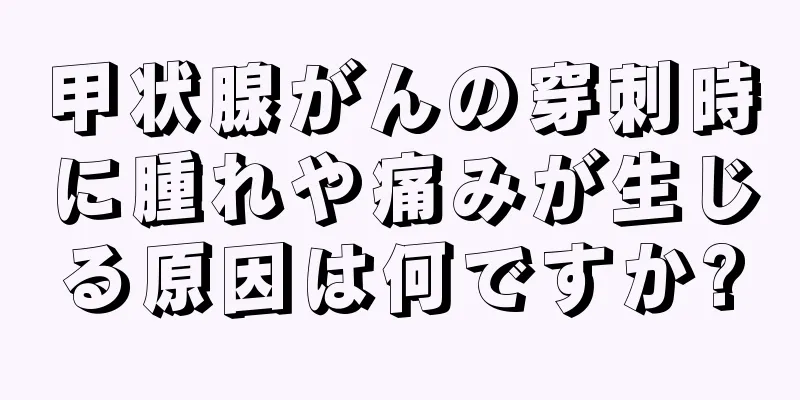 甲状腺がんの穿刺時に腫れや痛みが生じる原因は何ですか?