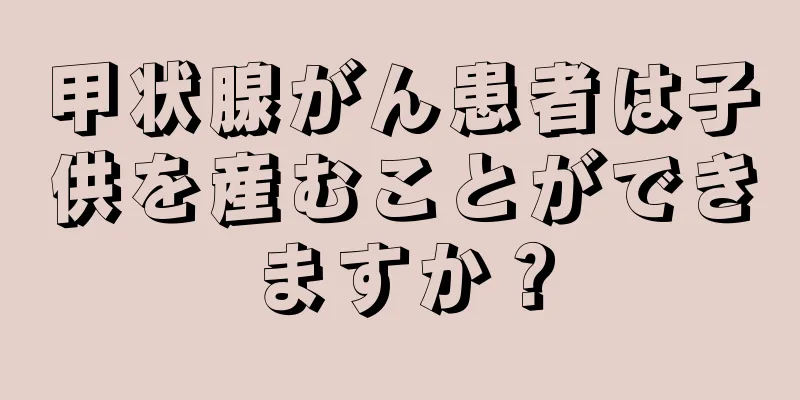 甲状腺がん患者は子供を産むことができますか？