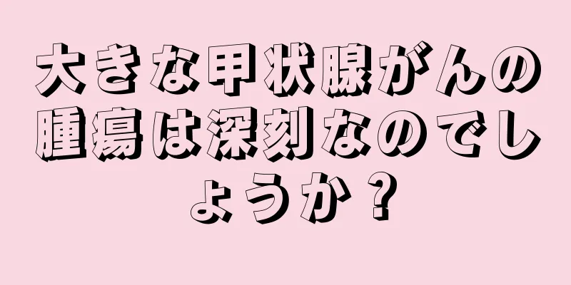 大きな甲状腺がんの腫瘍は深刻なのでしょうか？