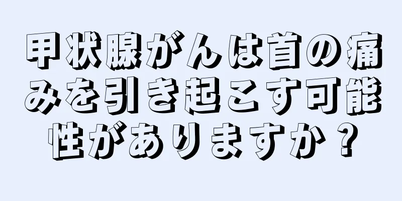 甲状腺がんは首の痛みを引き起こす可能性がありますか？