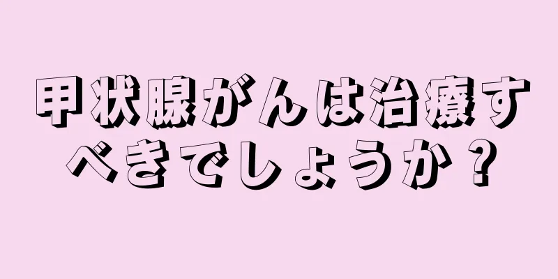甲状腺がんは治療すべきでしょうか？