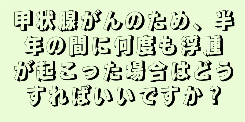 甲状腺がんのため、半年の間に何度も浮腫が起こった場合はどうすればいいですか？