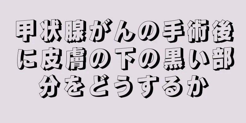 甲状腺がんの手術後に皮膚の下の黒い部分をどうするか