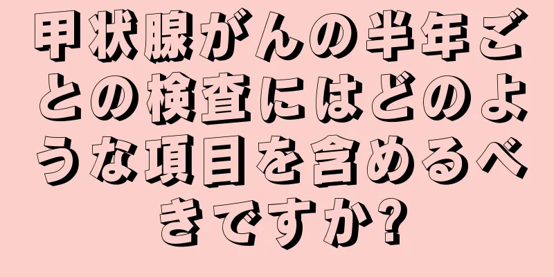 甲状腺がんの半年ごとの検査にはどのような項目を含めるべきですか?