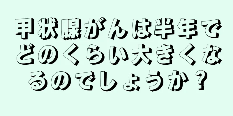 甲状腺がんは半年でどのくらい大きくなるのでしょうか？