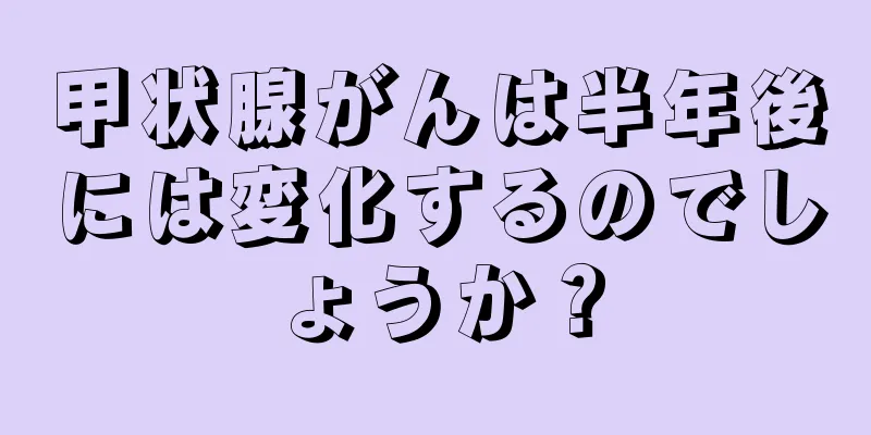 甲状腺がんは半年後には変化するのでしょうか？