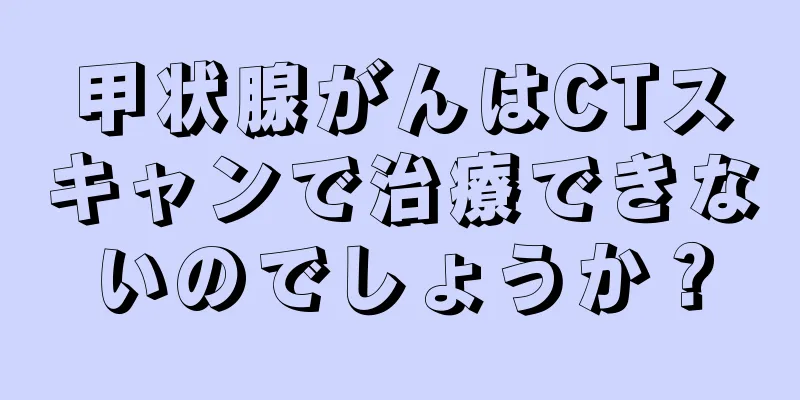甲状腺がんはCTスキャンで治療できないのでしょうか？