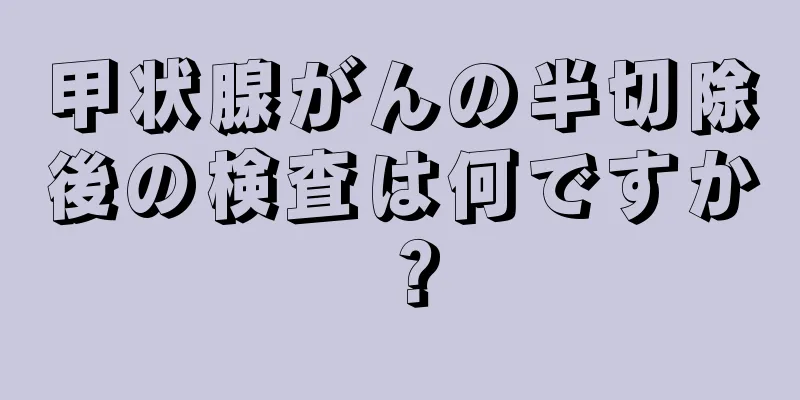 甲状腺がんの半切除後の検査は何ですか？