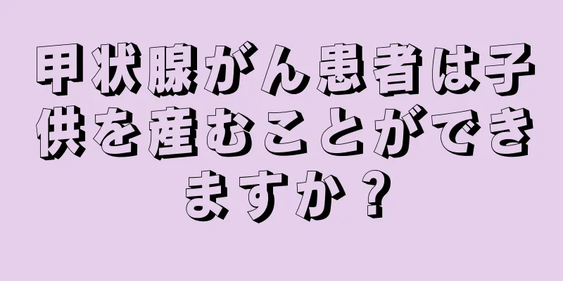 甲状腺がん患者は子供を産むことができますか？