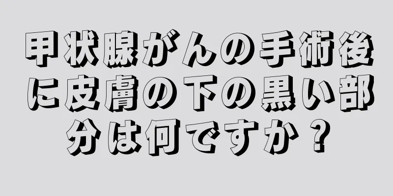 甲状腺がんの手術後に皮膚の下の黒い部分は何ですか？