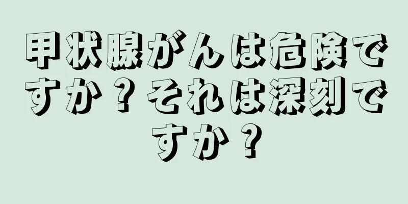 甲状腺がんは危険ですか？それは深刻ですか？