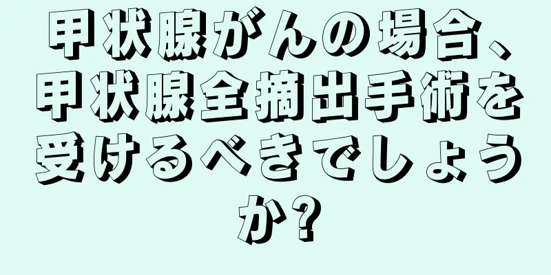 甲状腺がんの場合、甲状腺全摘出手術を受けるべきでしょうか?