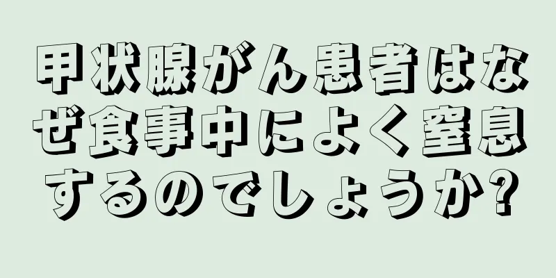 甲状腺がん患者はなぜ食事中によく窒息するのでしょうか?