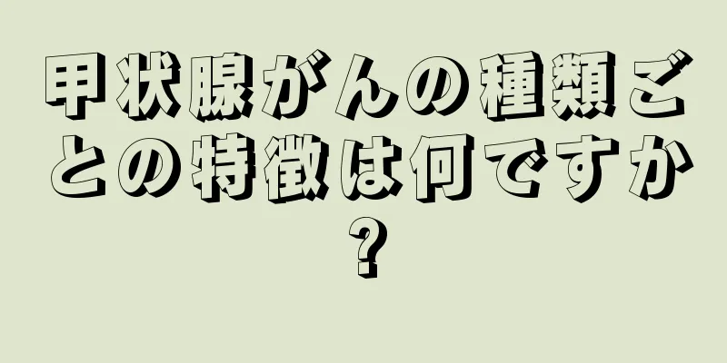 甲状腺がんの種類ごとの特徴は何ですか?