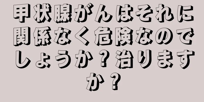 甲状腺がんはそれに関係なく危険なのでしょうか？治りますか？