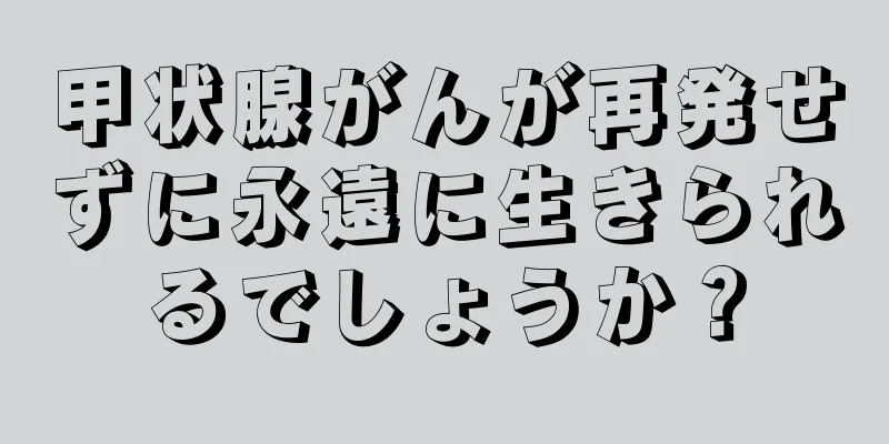 甲状腺がんが再発せずに永遠に生きられるでしょうか？