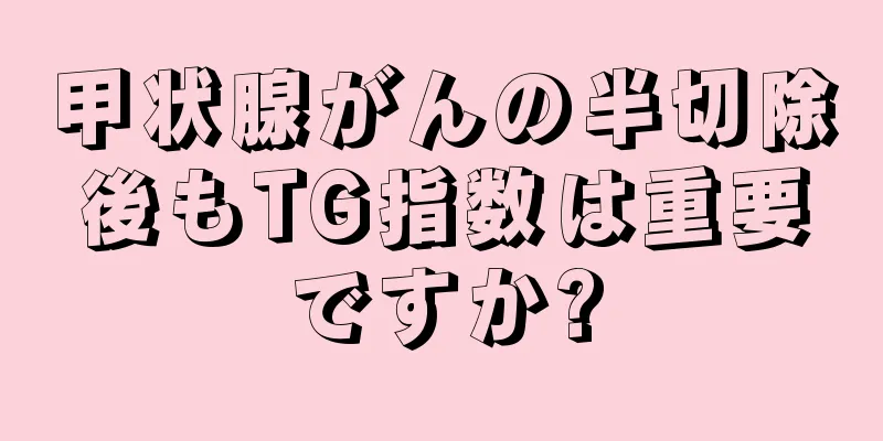 甲状腺がんの半切除後もTG指数は重要ですか?