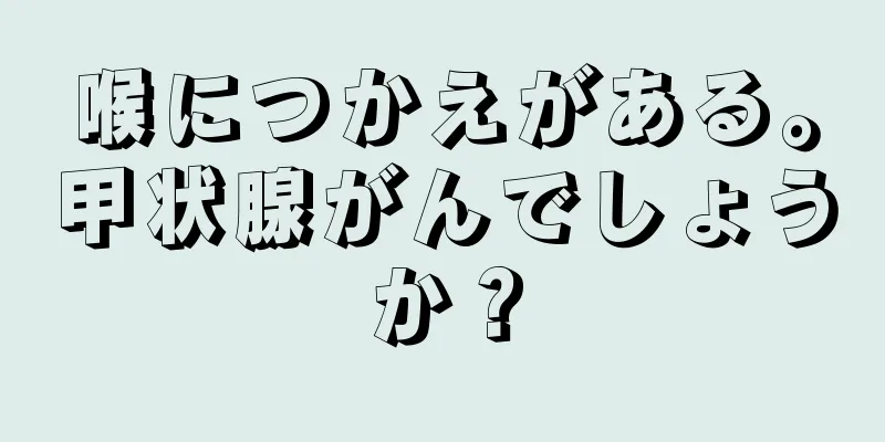喉につかえがある。甲状腺がんでしょうか？