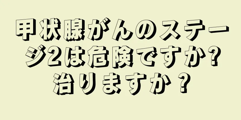 甲状腺がんのステージ2は危険ですか?治りますか？