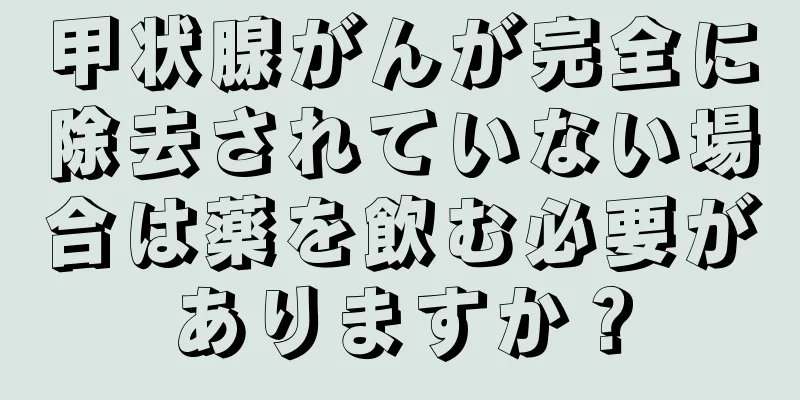 甲状腺がんが完全に除去されていない場合は薬を飲む必要がありますか？