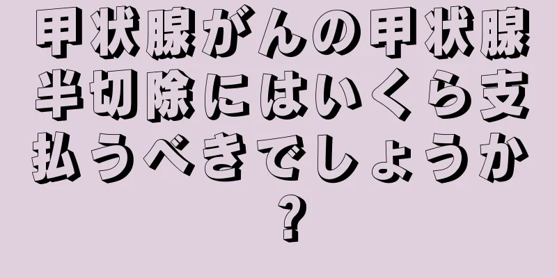 甲状腺がんの甲状腺半切除にはいくら支払うべきでしょうか？