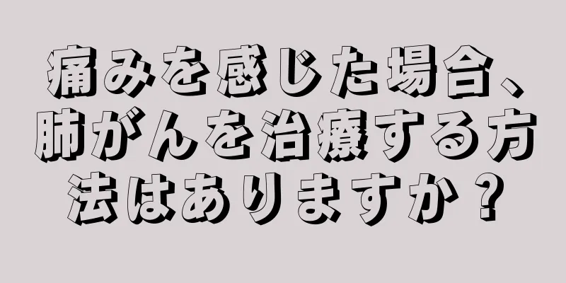 痛みを感じた場合、肺がんを治療する方法はありますか？