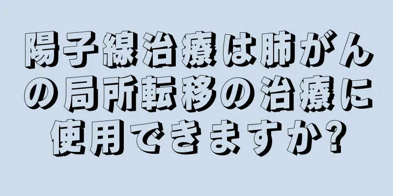 陽子線治療は肺がんの局所転移の治療に使用できますか?