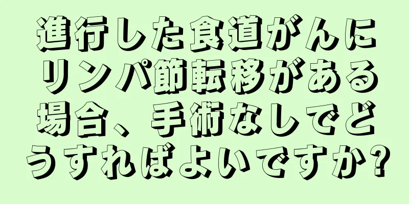 進行した食道がんにリンパ節転移がある場合、手術なしでどうすればよいですか?