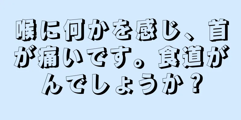 喉に何かを感じ、首が痛いです。食道がんでしょうか？