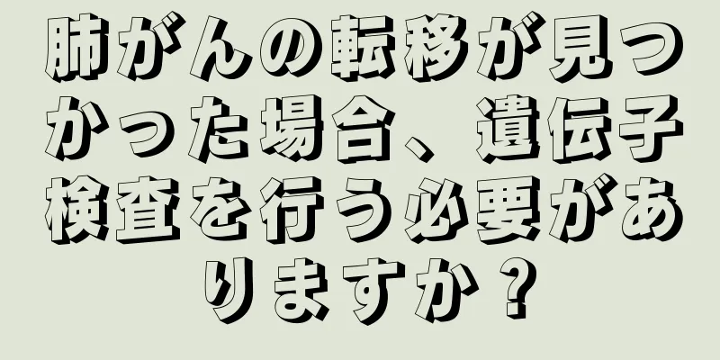 肺がんの転移が見つかった場合、遺伝子検査を行う必要がありますか？