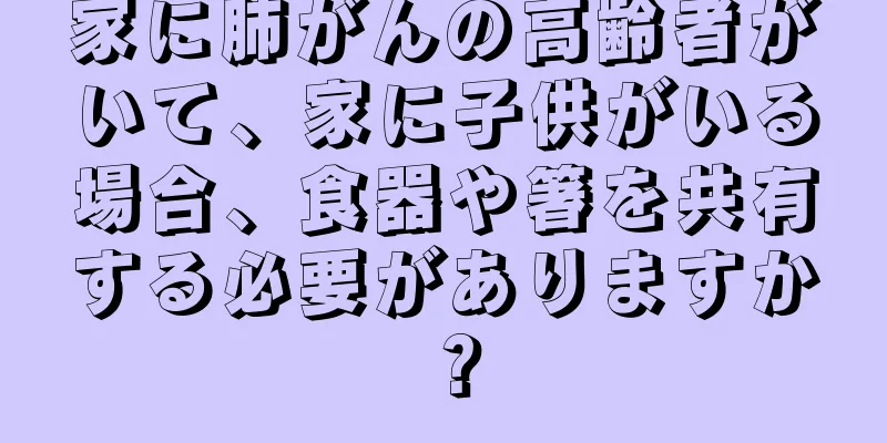 家に肺がんの高齢者がいて、家に子供がいる場合、食器や箸を共有する必要がありますか？