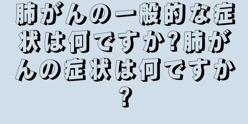 肺がんの一般的な症状は何ですか?肺がんの症状は何ですか?
