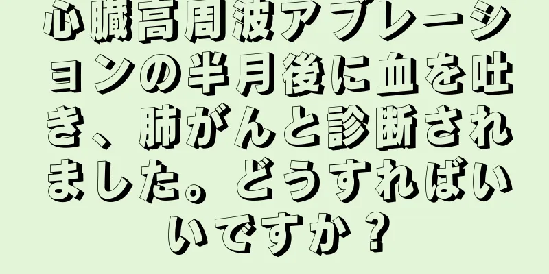 心臓高周波アブレーションの半月後に血を吐き、肺がんと診断されました。どうすればいいですか？