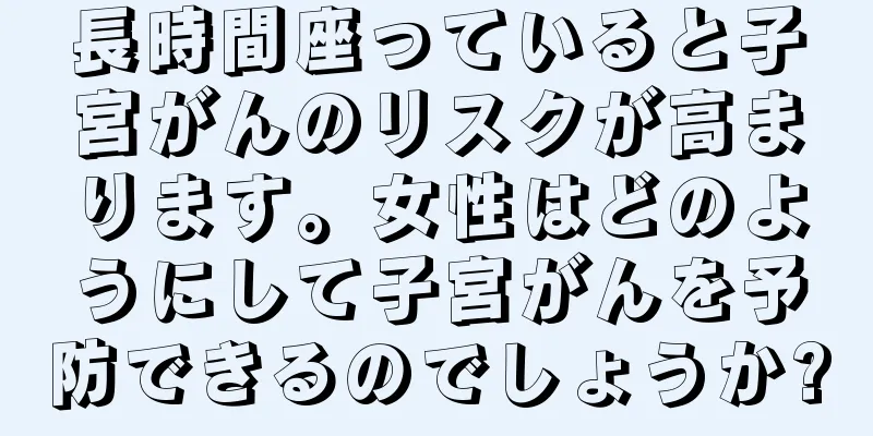 長時間座っていると子宮がんのリスクが高まります。女性はどのようにして子宮がんを予防できるのでしょうか?