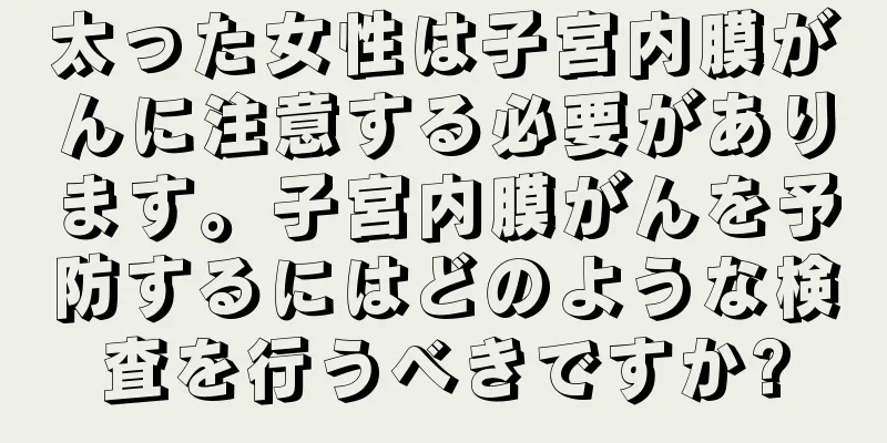 太った女性は子宮内膜がんに注意する必要があります。子宮内膜がんを予防するにはどのような検査を行うべきですか?