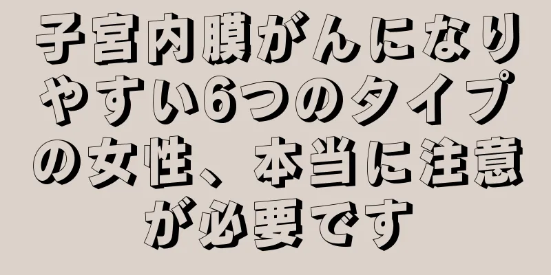 子宮内膜がんになりやすい6つのタイプの女性、本当に注意が必要です