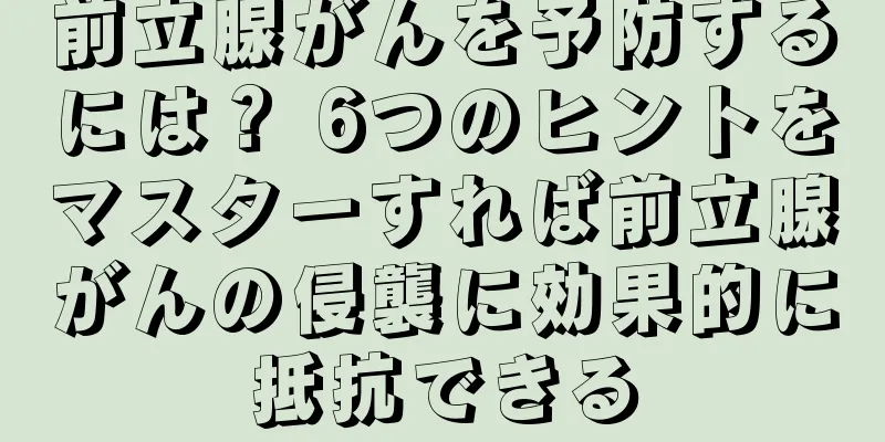 前立腺がんを予防するには？ 6つのヒントをマスターすれば前立腺がんの侵襲に効果的に抵抗できる