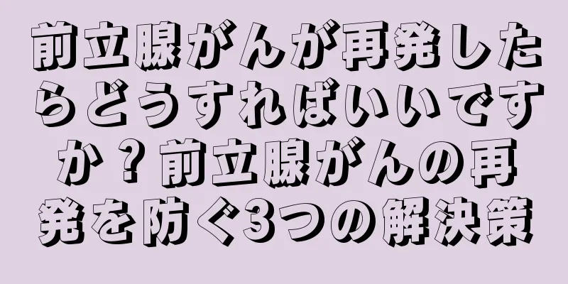 前立腺がんが再発したらどうすればいいですか？前立腺がんの再発を防ぐ3つの解決策