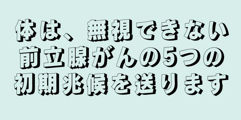 体は、無視できない前立腺がんの5つの初期兆候を送ります