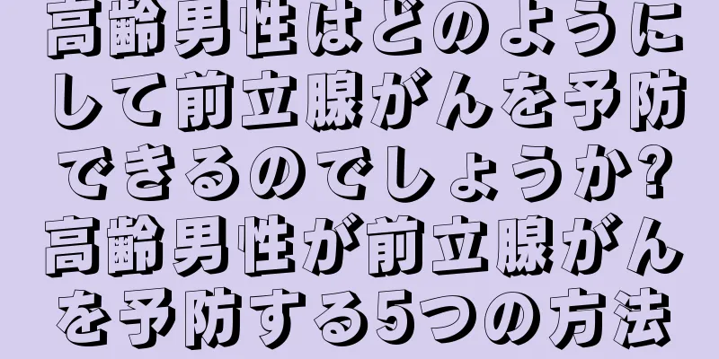 高齢男性はどのようにして前立腺がんを予防できるのでしょうか?高齢男性が前立腺がんを予防する5つの方法
