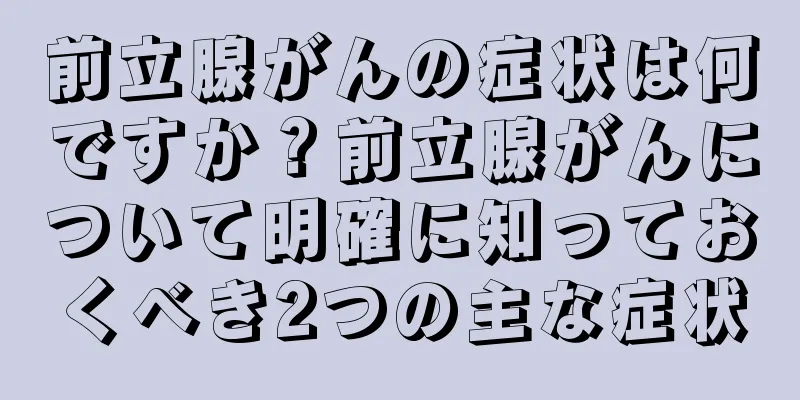 前立腺がんの症状は何ですか？前立腺がんについて明確に知っておくべき2つの主な症状