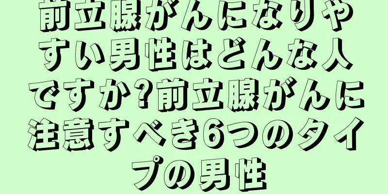 前立腺がんになりやすい男性はどんな人ですか?前立腺がんに注意すべき6つのタイプの男性