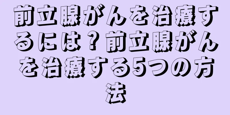 前立腺がんを治療するには？前立腺がんを治療する5つの方法