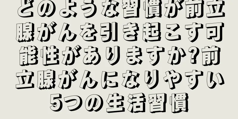 どのような習慣が前立腺がんを引き起こす可能性がありますか?前立腺がんになりやすい5つの生活習慣