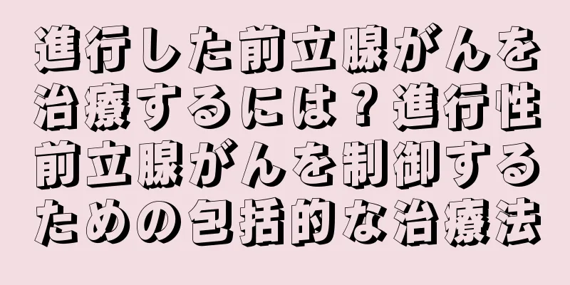 進行した前立腺がんを治療するには？進行性前立腺がんを制御するための包括的な治療法