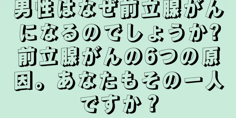 男性はなぜ前立腺がんになるのでしょうか?前立腺がんの6つの原因。あなたもその一人ですか？