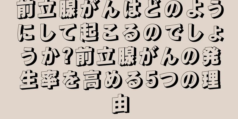 前立腺がんはどのようにして起こるのでしょうか?前立腺がんの発生率を高める5つの理由