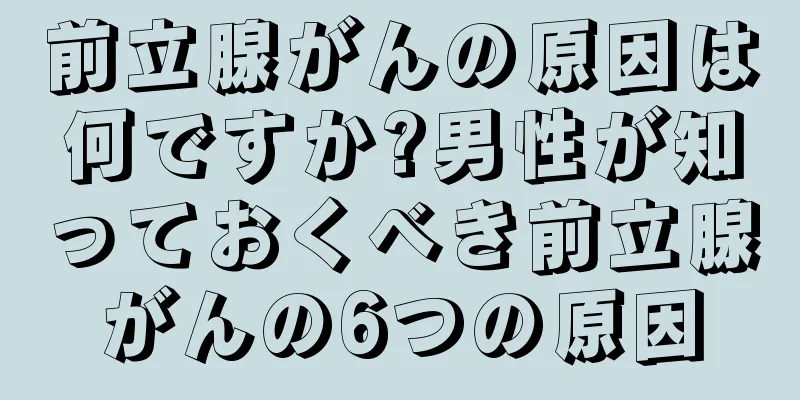 前立腺がんの原因は何ですか?男性が知っておくべき前立腺がんの6つの原因